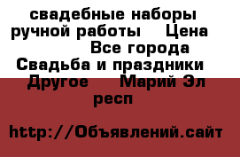 свадебные наборы (ручной работы) › Цена ­ 1 200 - Все города Свадьба и праздники » Другое   . Марий Эл респ.